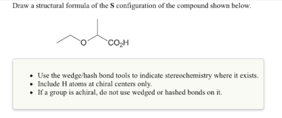 Draw a structural formula of the S configuration of the compound shown below. CO2H Use the wedge/hash bond tools to indicate stereochemistry where it exists. Include H atoms at chiral centers only . If a group is achiral, do not use wedged or hashed bonds on it
