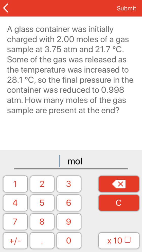 Submit A glass container was initially charged with 2.00 moles of a gas sample at 3.75 atm and 21.7 °C Some of the gas was released as the temperature was increased to 28.1 °C, so the final pressure in the container was reduced to 0.998 atm. How many moles of the gas sample are present at the end? mol 1 23 6 9 0 4 5 7 8 x10