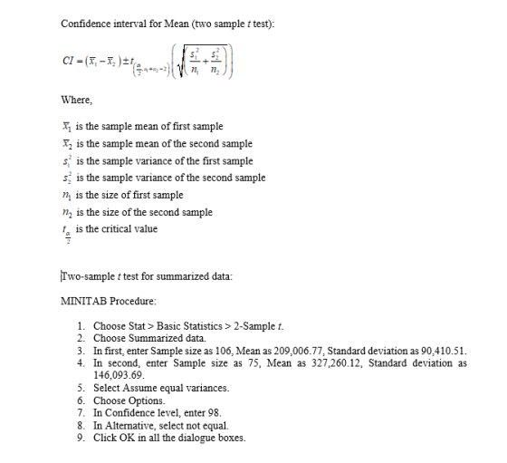 Confidence interval for Mean (two sample t test) Where T is the sample mean of first sample 2 is the sample mean of the second sample s is the sample variance of the first sample s is the sample variance of the second sample n is the size of first sample n2 is the size of the second sample t is the critical value Two-sample t test for summarized data: MINITAB Procedure 1. Choose Stat > Basic Statistics > 2-Sample t. 2. Choose Summarized data 3. In first, enter Sample size as 106, Mean as 209,006.77, Standard deviation as 90,410.51 4. In second, enter Sample size as 75, Mean as 327,260.12, Standard deviation as 146,093.6!9 5. Select Assume equal variances 6. Choose Options 7. In Confidence level, enter 98 8. In Alternative, select not equal. 9. Click OK in all the dialogue boxes