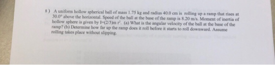 8) A uniform hollow spherical ball of mass 1.75 kg and radius 40.0 em is rolling up a ramp that rises at 30.0° above the hori