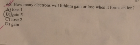 46) How many electrons will lithium gain or lose when it forms an ion? A) lose 1 (B) gain 5 C) lose 2 D) gain