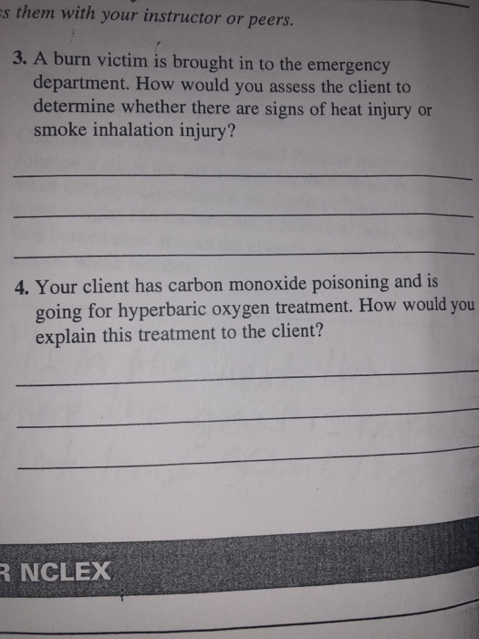 s them with your instructor or peers. 3. A burn victim is brought in to the emergency department. How would you assess the client to determine whether there are signs of heat injury or smoke inhalation injury? 4. Your client has carbon monoxide poisoning and is going for hyperbaric oxygen treatment. How would you explain this treatment to the client? NCLEX