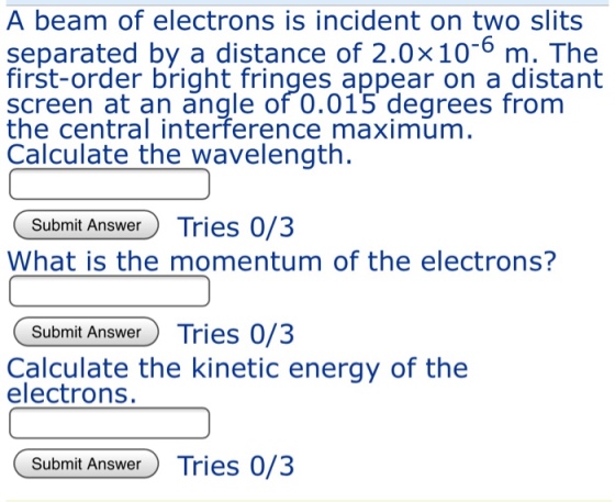 A beam of electrons is incident on two slits separated by a distance of 2.0×10-6 m. The first-order bright fringes appear on a distant screen at an angle of 0.015 degrees fronm the central interference maximum Calculate the wavelength. Submit Answ Tries 073 What is the momentum of the electrons? Submit Answer Tries 0/3 Calculate the kinetic energy of the electrons. Submit Answer Tries 0/3