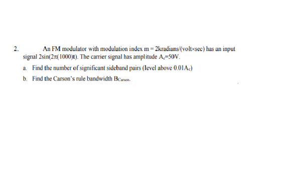 2. An FM modulator with modulation index m-2kradians/(voltxsec) has an input signal 2sin2π(1000)t). The carrier signal has amplitude Ac-50V a. Find the number of significant sideband pairs (level above 0.01Ac) b. Find the Carsons rule bandwidth BCarson.