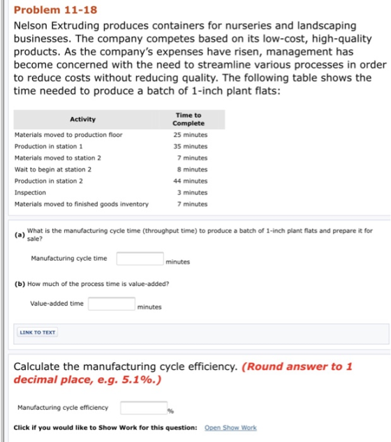 Problem 11-18 Nelson Extruding produces containers for nurseries and landscaping businesses. The company competes based on its low-cost, high-quality products. As the companys expenses have risen, management has become concerned with the need to streamline various processes in order to reduce costs without reducing quality. The following table shows thee time needed to produce a batch of 1-inch plant flats Time to Complete 25 minutes 35 minutes 7 minutes 8 minutes 44 minutes 3 minutes 7 minutes Activity Materials moved to production floor Production in station 1 Materials moved to station 2 Wait to begin at station 2 Production in station 2 Materials moved to finished goods inventory What is the manufacturing cycle time (throughput time) to produce a batch of 1-inch plant flats and prepare it for sale? a) Manufacturing cycle time minutes (b) How much of the process time is value-added? Value-added time minutes Calculate the manufacturing cycle efficiency. (Round answer to 1 decimal place, e.g. 5.1%.) Manufacturing cycle efficiency 9% Click if you would like to Show Work for this question:
