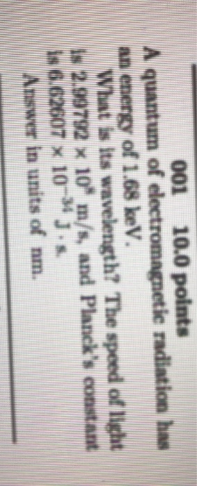 001 10.0 points A quantum of electromagnetic radiation has an energy of 1.68 keV. What is its wavelength? The speed of light is 2.99792 x 10* m/s, and Plancks constant is 6.62607 x 10 4 J.s Answer in units of nm.