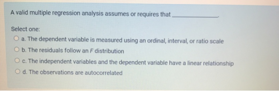 A valid multiple regression analysis assumes or requires that Select one: O a. The dependent variable is measured using an or