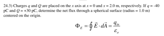 24.3) Charges q and Q are placed on the x axis at x0 and x 2.0 m, respectively. If q --40 pC and 0 +30 pC, determine the net flux through a spherical surface (radius 1.0 m) centered on the origin.