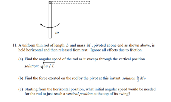 11. A uniform thin rod of length L and mass M, pivoted at one end as shown above, is held horizontal and then released from rest. Ignore all effects due to friction. (a) Find the angular speed of the rod as it sweeps through the vertical position. solution: 、13g / L (b) Find the force exerted on the rod by the pivot at this instant. solution Mg (c) Starting from the horizontal position, what initial angular speed would be needed for the rod to just reach a vertical position at the top of its swing?