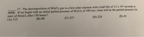 17. The decomposition of So,Cl, gas is a first order reaction with a half life of 2.3 x 10 seconds at 600K. If we begin with