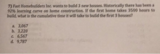 7) Fast Homebuilders Inc. wants to build 3 new houses. Historically there has been a 92% learning curve on home construction. If the first home takes 3500 hours to build, what is the cumulative time it will take to build the first 3 housest a 3,067 b. 3,220 C 6,567 d. 9,787