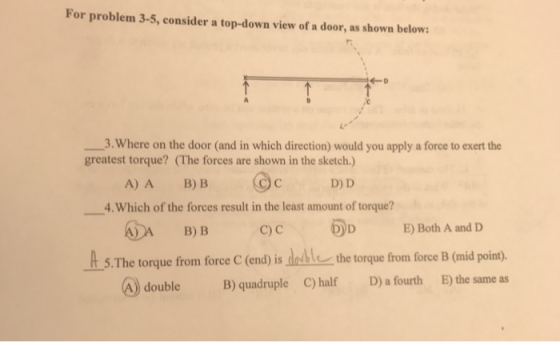For problem 3-5, consider a top-down view of a door, as shown below: -D 3.Where on the door (and in which direction) would you apply a force to exert the greatest torque? (The forces are shown in the sketch.) D) D A) A B)B ー.which of the forces result in the least amount of torque? ADA B) B C)cD E) Both A and D A s The torque from force C (end) is ded the torque from force B (mid point) double B) quadruple C) half D) a fourth E) the same as