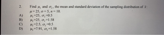 Find M, and o, the mean and standard deviation of the sampling distribution of x: H= 25, 0=5, n= 10. M =25, o,=0.5 M =25, o,=