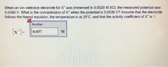 When an ion-selective electrode for X was immersed in 0.0520 M XCI, the measured potential was 0.0380 V. What is the concentration of X when the potential is 0.0530 V? Assume that the electrode follows the Nemst equation, the temperature is at 25 C, and that the activity coefficient of X* is 1 Number 0.3M