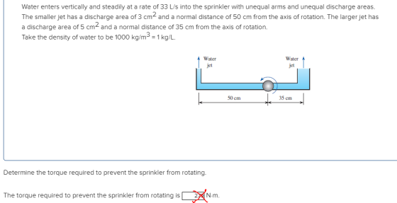 Water enters vertically and steadily at a rate of 33 L/s into the sprinkler with unequal arms and unequal discharge areas. The smaller jet has a discharge area of 3 cm2 and a normal distance of 50 cm from the axis of rotation. The larger jet has a discharge area of 5 cm and a normal distance of 35 cm from the axis of rotation. Take the density of water to be 1000 kg/m3-1kg/L Water jet Water jet 35 cm 50 cm Determine the torque required to prevent the sprinkler from rotating. The torque required to prevent the sprinkler from rotating is m