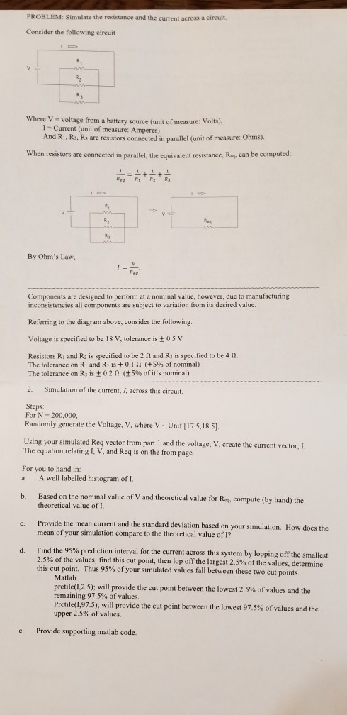 PROBLEM: Simulate the resistance and the current across a circuit Consider the following circuit Where V- voltage from a battery source (unit of measure: Volts). I-Current (unit of measure: Amperes) And Ri, R. Rs are resistors connected in parallel (unit of measure: Ohms) When resistors are connected in parallel, the equivalent resistance, Ra, can be computed: By Ohms Law, Components are designed to perform at a nominal value, however, due to manufacturing inconsistencies all components are subject to variation from its desired value. Referring to the diagram above, consider the following: Voltage is specified to be 18 V, tolerance is t 0.5 V Resistors Ri and R2 is specified to be 2 2 and Rj is specified to be 4 2. The tolerance on Ri and R2 is 0.1 ? ( 5% of nominal) The tolerance on Rs is ± 0.2 ? (±5% of its nominal) 2. Simulation of the current, I, across this circuit. Steps: For N-200,000, Randomly generate the Voltage, V, where V -Unif [17.5,18.5]. Using your simulated Reg vector from part 1 and the voltage, V, create the current vector, I The equation relating I, V, and Req is on the from page For you to hand in: a. A well labelled histogram of I. Based on the nominal value of V and theoretical value for Ros, compute (by hand) the theoretical value of I b. Provide the mean current and the standard deviation based on your simulation mean of your simulation compare to the theoretical value of I? c. . How does the Find the 95% prediction interval for the current across this system by lopping off the smallest 2.5% of the values, find this cut point, then lop off the largest 2.5% of the values, determine this cutpoint. d. Thus 95% of your simulated values fall between these two cut points. Matlab pretile(12.5); will provide the cut point between the lowest 2.5% of values and the remaining 97.5% of valu Prctile(1.975); will provide the cut point between the lowest 97.5% of values and the upper 2.5% of values cs e. Provide supporting matlab code.