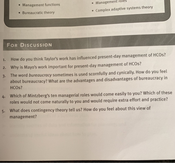 e Management functions .Management roles . Bureaucratic theory Complex adaptive systems theory FOR DISCUSSION 1. 2. 3. How do you think Taylors work has influenced present-day management of HCOs? Why is Mayos work important for present-day management of HCOs? The word bureaucracy sometimes is used scornfully and cynically. How do you feel about bureaucracy? What are the advantages and disadvantages of bureaucracy in HCOs? Which of Mintzbergs ten managerial roles would come easily to you? Which of these roles would not come naturally to you and would require extra effort and practice? What does contingency theory tell us? How do you feel about this view of management?