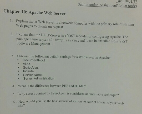 Due: 10/31/17 Submit under: Assignmen8 folder (only) Chapter-10: Apache Web Server Explain that a web server is a network computer with the primary role of serving Web pages to clients on request. 1、 2. Explain that the HTTP-Server is a YaST module for configuring Apache. The package name is yast2-http-server, and it can be installed from YaST Software Management. Discuss the following default settings for a Web server in Apache: DocumentRoot . Alias . ScriptAlias . Include . Server Name . Server Administration 3. What is the difference between PHP and HTML? 4. 5. 6. Why access control by User-Agent is considered an unreliable technique? How would you use the host address of visitors site? to restrict access to your Web