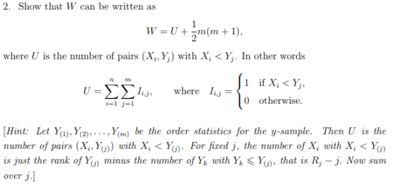 2. Show that W can be written as where U is the number of pairs (X,, Y,) with Xi < Y. In other words i if X, < Y, v-ΣΣΙ,j, I,,- where 0 otherwise. Hint: Let Yu), Y2),.... Ym) be the order statistics for the y-sample. Then U is the number of pairs (X, Yo) with X,< Y) For fired j, the number of X, with X, < Yo) is just the rank of Y) minus the number of Y^ with Yk < Y, that is R -j. Now sum Over j.]