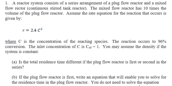 1. A reactor system consists of a series arrangement of a plug flow reactor and a mixed flow rector (continuous stirred tank reactor). The mixed flow reactor has 10 times the volume of the plug flow reactor. Assume the rate equation for the reaction that occurs is given by: r = 2.4 C2 where c is the concentration of the reacting species. The reaction occurs to 96% conversion. The inlet concentration of C is Cao1. You may assume the density if the system is constant. (a) Is the total residence time different if the plug flow reactor is first or second in the series? (b) If the plug flow reactor is first, write an equation that will enable you to solve for the residence time in the plug flow reactor. You do not need to solve the equation