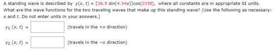 A standing wave is described by y(x, t)-[36.5 sin(4.34x)]cos(235t), where all constants are in appropriate SI units. What are the wave functions for the two traveling waves that make up this standing wave? (Use the following as necessary x and t. Do not enter units in your answers.) 1 (x, t) (travels in the +x direction) y2 (x, t) = (travels in the -x direction)