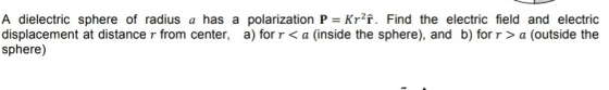 A dielectric sphere of radius a has a polarization P Kr2f. Find the electric field and electric displacement at distance r from center, a) for r < a (inside the sphere), and b) for r>a (outside the sphere)