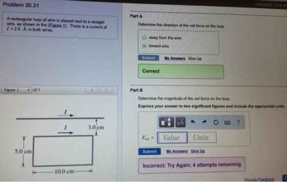 Problem 20.31 Part A A rectangular loop of wire is placed next to a straight wire, as shown in the (Eigure 1). There is a current of 1 = 2.5 A in both wires. Determine the direction of the net force on the loop. O away from the wire toward wire Submit My Answers Give Up Correct Figure 1 of 1 Part B Determine the magnitude of the net force on the loop. Express your answer to two significant figures and include the appropriate units. 3.0 cm FtValue Units 5.0 cm Submit My Answers Give Up Incorrect; Try Again; 4 attempts remaining 10.0 cm
