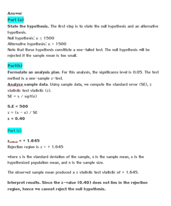 Answer Part (a) State the hypothesis. The first step is to state the null hypothesis and an alternative hypothesis. Null hypothesis. u 1500 Alternative hypothesis. u 1500 Note that these hypothesis constitute a one-tailed test The null hypothesis will be rejected if the sample mean is too smal Part(b) Formulate an analysis plan. For this analysis, the significance level is 0.05. The test method is a one-sample z-test Analyze sample data. Using sample data, we compute the standard error (SE), z statistic test statistic (z). SEs/ sqrt(n) S.E 500 z 0.40 Part (c) uribcal1.645 Rejection region is z> + 1.645 where s is the standard deviation of the sample, x is the sample mean, u is the hypothesized population mean, and n is the sample size. The observed sample mean produced a z statistic test statistic of 1.645. Interpret results. Since the z-value (0.40) does not lies in the rejection region, hence we cannot reject the null hypothesis.