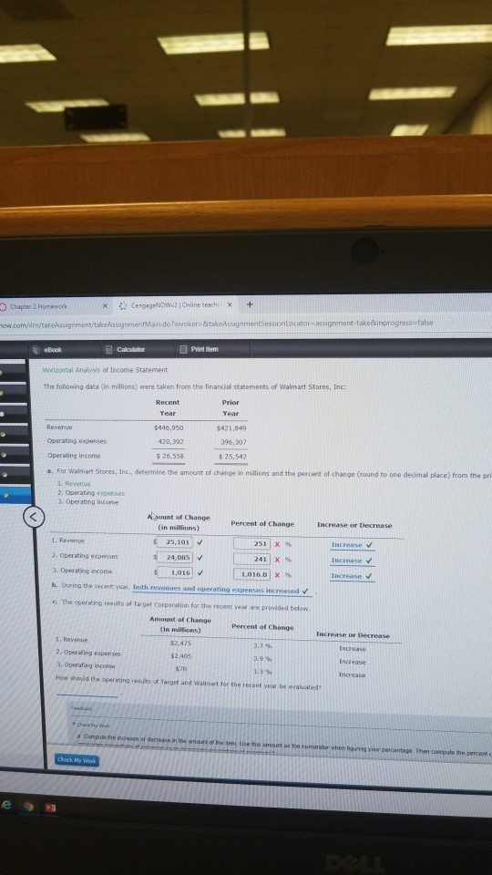 Print mem eBook Morizontal Analysis of Inconre Statement the following data (in millions) were taken from the financial statements of Walmart Stores, Inc Prior 5446,950 420,392 客26,558 $421,849 396,307 $25,542 Operating expenses Operating income a. For Walmart Stores, Inc., determine the amount of change in milions and the percent of change (round to one decimal place) from the pri 1 Revenue 2. Operating expenises 3 Operating incoeme A gount of change (in millions) Percent of Change 25,101 v 251 | X % Increase v ·24 ]v [ 241] X% 2, Operating expenses 24,085 increase 3. Operating income 1.016 1,016.01 X % b. During the recent yeat, both revenues and operating expenses increased V G. The operating results of Target Corporation for the recent year are provided below Amount of Change in millions) $2,475 Percent of Change Increase or Decrease 1.Rewnue 2. Operating expenses 3. Operating inconme How should the operating results of Target and Walnbart tor the recent year be evaluated 3.7 % 3.9% 1.3 %, $2,405 Increase