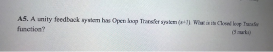 A5. A unity feedback system has Open loop Transfer system (s+1). What is its Closed loop Transfer function? (5 marks)