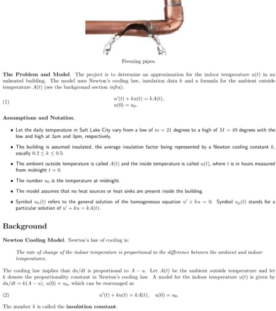 Freezing pipes. The Problem and Model. The project is to determine an approximation for the indoor temperature u(t) in an unheated builg. The model uses Newtons cooling law, insulation data k and a formula for the ambient outside temperature A(t) (see the background section infra) u(t) + ku(t) = kA(t) u(0)o Assumptions and Notation. Let the daily temperature in Salt Lake City vary from a low of m = 21 degrees to a high of M-49 degrees with the low and high at 3am and 3pm, respectively usually 0.2 Sks0.5 from midnight 0. The number uo is the temperature at midnight. The building is assumed insulated, the average insulation factor being represented by a Newton cooling constant k . The ambient outside temperature is called A(t) and the inside temperature is called u(t), where t is in hours measured . The model assumes that no heat sources or heat sinks are present inside the building Symbol u(t) refers to the general solution of the homogeneous equation u +ku 0. Symbol up(t stands for a particular solution of u, + k = kA(t) Background Newton Cooling Mol. Newtons law of cooling is: The rate of change of the indoor temperature is proportional to the difference between the ambient and indoor temperatures The cooling law implies that du/dt is proportional to A - Let A(t) be the ambient outside temperature and let k denote the proportionality constant in Newtons cooling law. A model for the indoor temperature u(t) is given by du/dt = k(A-u), u(0) = uo, which can be rearranged as u(t)+ ku(t)=kA(t), u(0)=uo The number is called the insulation constant
