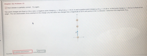 Chapter 18, Problem 13 Your answer is partially correct. Try again Two point charges are fixed on the y axis: a negative point charge 01--28 Cat yī-.Ο.21 mand positive point charge ea ara .38n.eh d po tchargn。..sicshedathe origin. The net electrostatic force exerted on the charge a by the other two charges nas , magtude of 29 N rd pint, nn. t, eeno. Dermee erageaie 0.000001890448261 Number