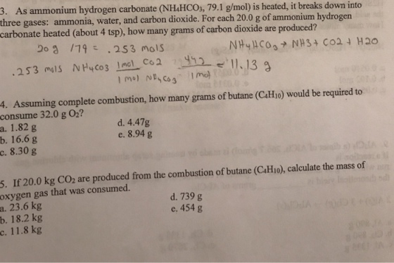 3. As ammonium hydrogen carbonate (NH4HCOs, 79.1 g/mol) is heated, it breaks down into e gases: ammonia, water, and carbon dioxide. For each 20.0 g of ammonium hydrog carbonate heated (about 4 tsp), how many grams of carbon dioxide are produced? en Jog /79こ , 253 mois 1.13 4. Assuming complete combustion, how many grams of butane (C4Hio) would be required to consume 32.0 g O2? a. 1.82 g b. 16.6 g c. 8.30 g d. 4.47g e. 8.94 g 5. If 20.0 kg CO2 are produced from the combustion of butane (C4Hio), calculate the mass of oxygen gas that was consumed. d. 739 g e. 454 g 23.6 kg 18.2 kg 11.8 kg a. b. c.