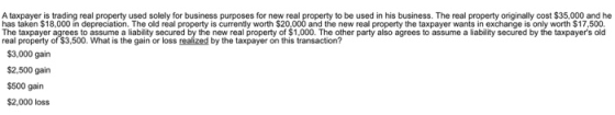 A taxpayer is trading real property used solely for business purposes for new real property to be used in his business. The real property originally cost $35,000 and he has taken $18,000 in depreciation. The old real property is currently worth $20,000 and the new real property the taxpayer wants in exchange is only worth $17,500. The taxpayer agrees to assume a liability secured by the new real property of $1,000. The other party also agrees to assume a liability secured by the taxpayers old real property of $3,500. What is the gain or loss realized by the taxpayer on this transaction? $3,000 gain $2,500 gain $500 gain $2,000 loss