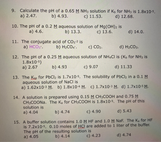9. Calculate the pH of a 0.65 M NH3 solution if Kb for NH3 is 1.8x10-5. a) 2.47. b) 4.93. c) 11.53. d) 12.68. 10. The pH of a