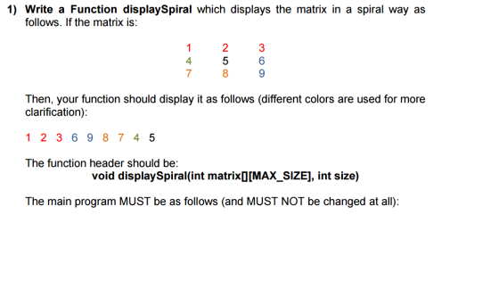 1) Write a Function displaySpiral which displays the matrix in a spiral way as follows. If the matrix is: 4 7 1 2 3 5 8 6 Then, your function should display it as follows (different colors are used for more clarification) 1 2 3 6 9 8 745 The function header should be: void displaySpiral(int matrixD[MAX_SIZE], int size) The main program MUST be as follows (and MUST NOT be changed at all):