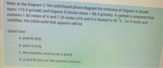 Refer to the Diagram 3 The solid-liquid phase diagram for mixtures of Organic A (molar mass: 115.5 g/mole) and Organic B (mol