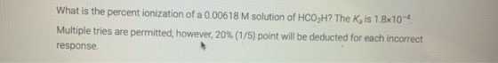 What is the percent ionization of a 0.00618 M solution of HCO,H? The K is 1.8x10-4 Multiple tries are permitted, however, 20%