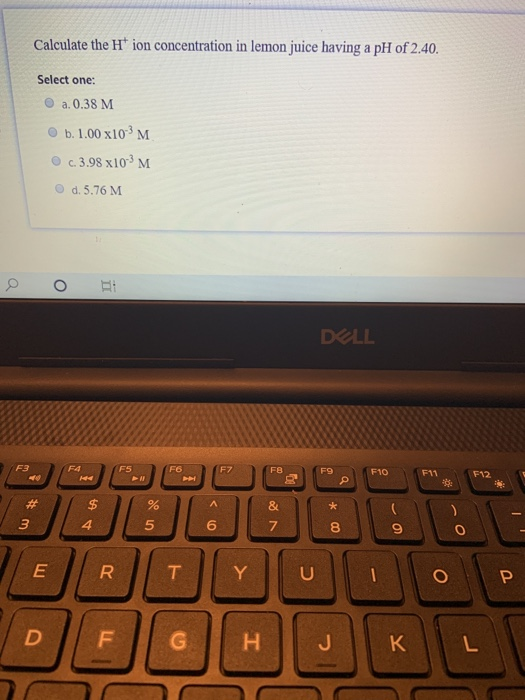 Calculate the H ion concentration in lemon juice having a pH of 2.40. Select one: a.0.38 M b. 1.00 x103M c. 3.98 x103M d.5.76