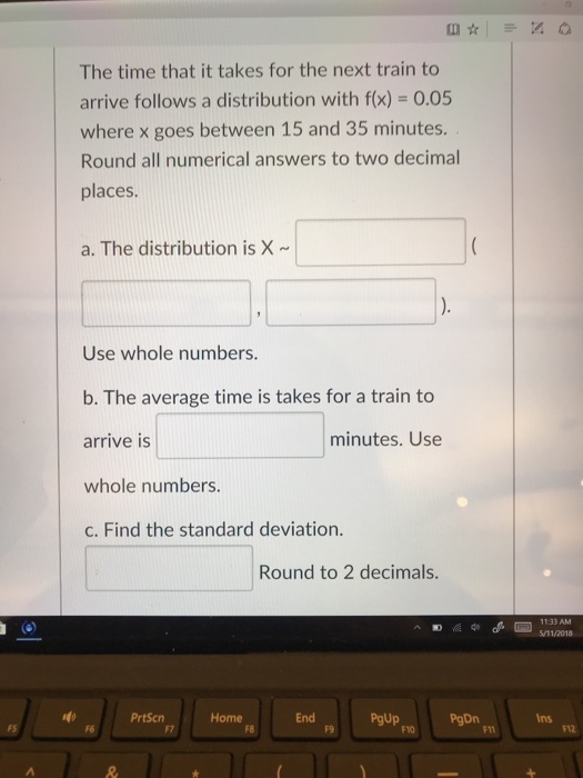 The time that it takes for the next train to arrive follows a distribution with f(x)-0.05 where x goes between 15 and 35 minutes. Round all numerical answers to two decima places a. The distribution is X Use whole numbers b. The average time is takes for a train to arrive is whole numbers. c. Find the standard deviation. minutes. Use Round to 2 decimals. ? ?40 11:33 AM 5/11/2018 PrtScn Home End PgDn Ins F6 F8 F9 F10 F12