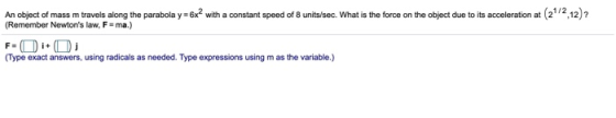 An object of mass m travels along the parabola y=6x2 with a constant speed of 8 units/sec. What is the force on the object du