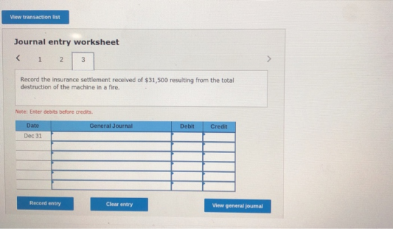 View transaction list Journal entry worksheet < 1 2 3 | Record the insurance settlement received of $31,500 resulting from th