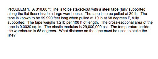 PROBLEM 1. A 310.00 ft. line is to be staked-out with a steel tape (fully supported along the flat floor) inside a large warehouse. The tape is to be pulled at 30 lb. The tape is known to be 99.990 feet long when pulled at 10 lb at 68 degrees F, fully tape is 0.0030 sq. in. The elastic modulus is 29,000,000 psi. The temperature inside the warehouse is 68 degrees. What distance on the tape must be used to stake the line?