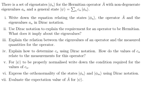 There is a set of eigenstates |φ n) for the Hermitian operator A with non-degenerate eigenvalues an and a general state IV) ŽnCn pn〉 i. Write down the equation relating the states Iøn), the operator A and the eigenvalues an in Dirac notation 11. Use Dirac notation to explain the requirement for an operator to be Hermit ian What does it imply about the eigenvalues? 111. Explain the relation between the eigenvalues of an operator and the measured quant ities for the opera tor. iv. Explain how to determine cn using Dirac notation. How do the values of cn relate to the measurements for this operator? v. For l) to be properly normalised write down the condition required for the values of cn. vi. Express the orthonormality of the states n) and |øm) using Dirac notation vii. Evaluate the expectation value of A for