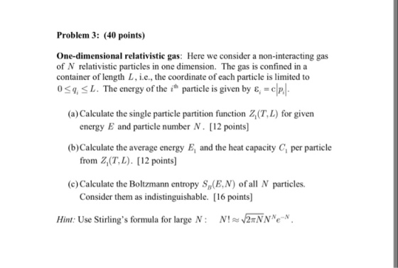 Problem 3: (40 points) One-dimensional relativistic gas: Here we consider a non-interacting gas of N relativistic particles in one dimension. The gas is confined in a container of length L, i.e., the coordinate of each particle is limited to 0 <q < L. The energy of the ith particle is given by ε = c (a) Calculate the single particle partition function Z(T,L) for given energy E and particle number N. [12 points] (b) Calculate the average energy E and the heat capacity C1 per particle from Z(T, L. [12 points] (c) Calculate the Boltzmann entropy S(E,N) of all N particles. Consider them as indistinguishable. [16 points] Hint: Use Stirlings formula for large N : N! /2nNNe-N.