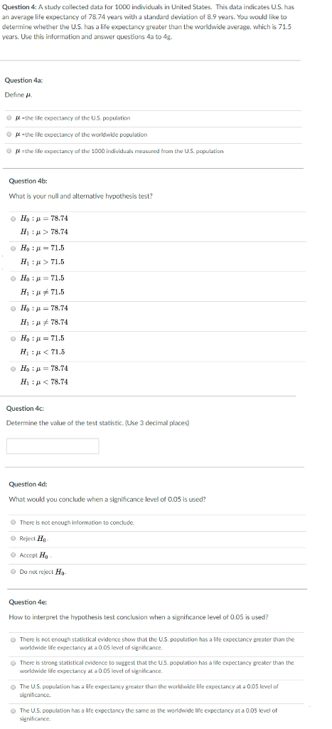 Question 4: A study collected data for 1000 individuals in United States. This data indicates U.S. has an average life expectancy of 78.74 years with a standard deviation of 8.9 years. You would like to determine whether the U.S. has a life expectancy greater than the worldwide average, which is 71.5 years. Use this information and answer questions 4a to 4g. Question 4a: Define J p-the life expectancy of the U.S. population ?-the life expectancy of the worldwide population the life expectancy of the 1000 individuals measured from the U.S. population Question 4b What is your null and alternative hypothesis test? Ho : ?-7874 111 ; ? > 78.74 Ho : ? = 71.5 H1 : ? > 71.5 Ho : ?-71.5 H1 : ??71.5 Ho : ? = 78.74 H, ; ? 78.74 H1 : ? < 71.5 Ho78.74 H, ; ? < 78.74 Question 4c Determine the value of the test statistic. (Use 3 decimal places) Question 4d What would you conclude when a significance level of 0.05 is used? There is not enoueh information to conclude. O Reject H ? Accept Hu O Do not reject Ho- Question 4e How to interpret the hypothesis test conclusion when a significance level of 0.05 is used? O There is not enough statistical evidence show that the U.S. population has a life expectancy greater than the worldwide life expectancy at a 0.05 level of significance. O There is strong statistical evidence to sueeest that the U.S. population has a life expectancy greater than the worldwide life expectancy at a 0.05 level of significance The U.S. population has a life expectancy greater than the worldwide life expectancy at a 0.05 level of The U.5. population has a life expectancy the same as the worldwide life expectancy at a 0.05 level of significance