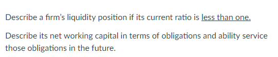 Describe a firms liquidity position if its current ratio is less than one Describe its net working capital in terms of obligations and ability service