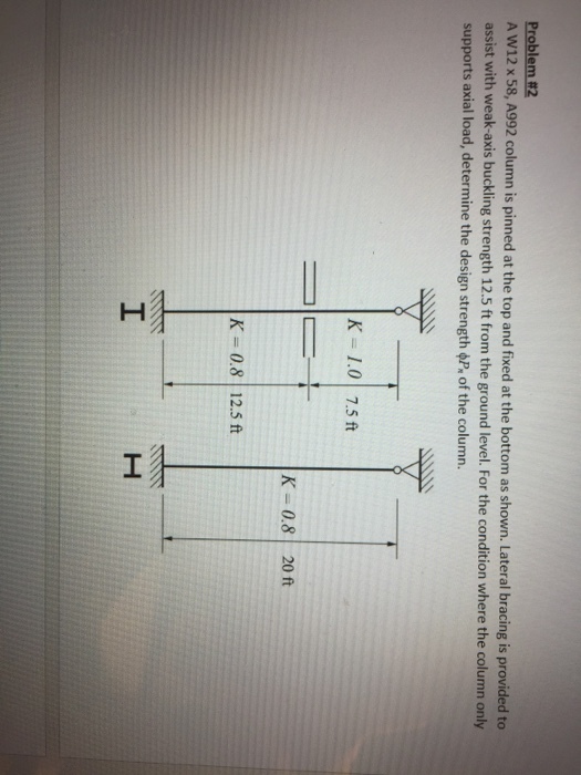 Problem#2 A W12 x58, A992 column is pinned at the top and fixed at the bottom as shown. Lateral bracing is provided to assist with weak-axis buckling strength 12.5 ft from the ground level. For the condition where the column only supports axial load, determine the design strength of the column. K 1.0 7.5 ft K- 0.8 20 ft K = 0.8 | 12.5 ft