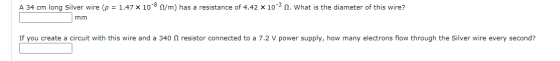 A 34 cm long Silver wire ( = 1.47 x 10-8 /m) has a resistance of 4.42 x 10-3 2. What is the diameter of this wire? mm If you