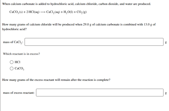 When calcium carbonate is added to hydrochloric acid, calcium chloride, carbon dioxide, and water are produced. CaCO3(s) + 2